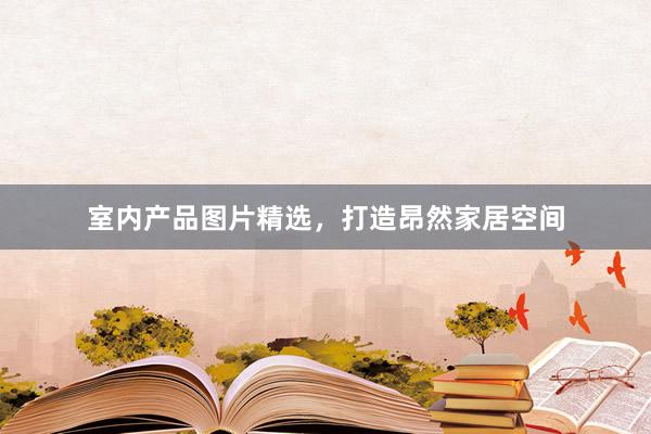 室内产品图片精选，打造昂然家居空间