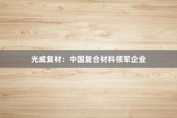 光威复材:中国复合材料领军企业