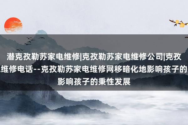 潜克孜勒苏家电维修|克孜勒苏家电维修公司|克孜勒苏家电维修电话--克孜勒苏家电维修网移暗化地影响孩子的秉性发展