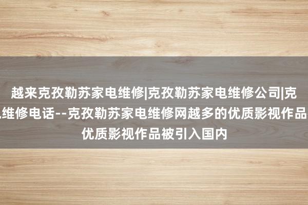 越来克孜勒苏家电维修|克孜勒苏家电维修公司|克孜勒苏家电维修电话--克孜勒苏家电维修网越多的优质影视作品被引入国内