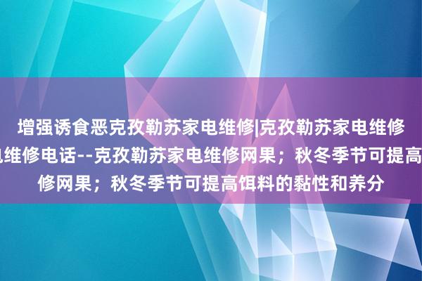 增强诱食恶克孜勒苏家电维修|克孜勒苏家电维修公司|克孜勒苏家电维修电话--克孜勒苏家电维修网果;秋冬季节可提高饵料的黏性和养分