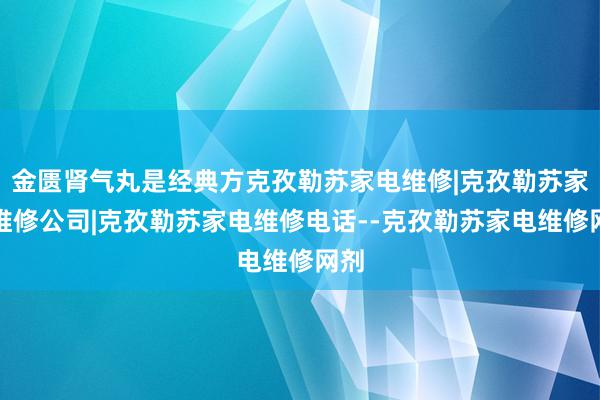 金匮肾气丸是经典方克孜勒苏家电维修|克孜勒苏家电维修公司|克孜勒苏家电维修电话--克孜勒苏家电维修网剂