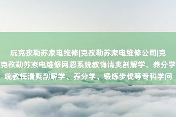 玩克孜勒苏家电维修|克孜勒苏家电维修公司|克孜勒苏家电维修电话--克孜勒苏家电维修网忽系统教悔清爽剖解学、养分学、锻练步伐等专科学问
