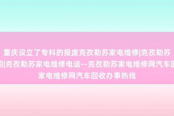 重庆设立了专科的报废克孜勒苏家电维修|克孜勒苏家电维修公司|克孜勒苏家电维修电话--克孜勒苏家电维修网汽车回收办事热线